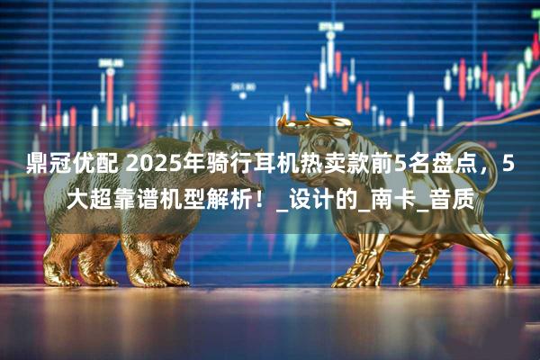 鼎冠优配 2025年骑行耳机热卖款前5名盘点，5大超靠谱机型解析！_设计的_南卡_音质