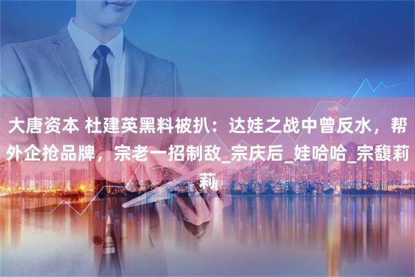 大唐资本 杜建英黑料被扒：达娃之战中曾反水，帮外企抢品牌，宗老一招制敌_宗庆后_娃哈哈_宗馥莉