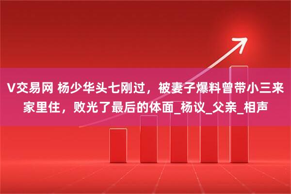 V交易网 杨少华头七刚过，被妻子爆料曾带小三来家里住，败光了最后的体面_杨议_父亲_相声