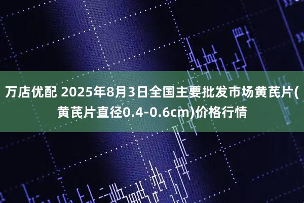 万店优配 2025年8月3日全国主要批发市场黄芪片(黄芪片直径0.4-0.6cm)价格行情