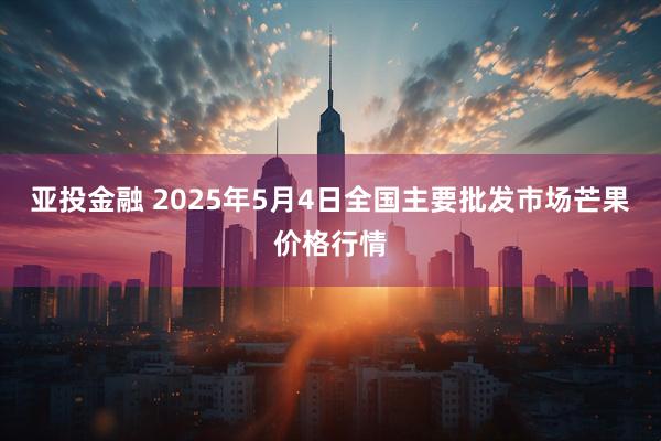 亚投金融 2025年5月4日全国主要批发市场芒果价格行情