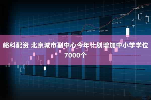 峪科配资 北京城市副中心今年计划增加中小学学位7000个