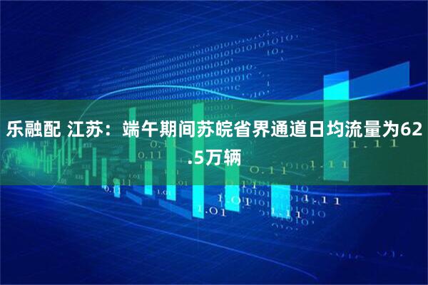 乐融配 江苏：端午期间苏皖省界通道日均流量为62.5万辆