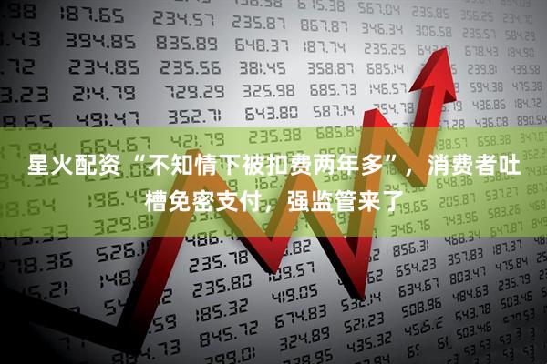 星火配资 “不知情下被扣费两年多”，消费者吐槽免密支付，强监管来了