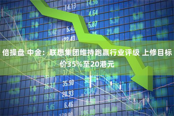 倍操盘 中金：联想集团维持跑赢行业评级 上修目标价35%至20港元